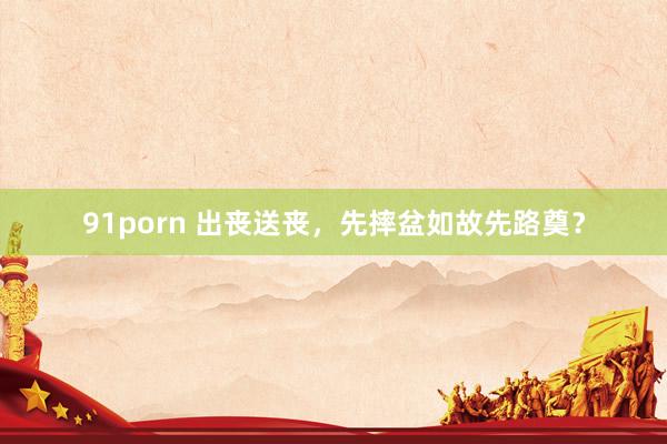 91porn 出丧送丧，先摔盆如故先路奠？