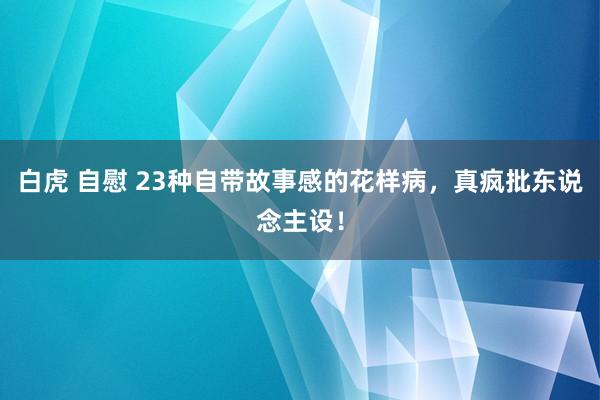 白虎 自慰 23种自带故事感的花样病，真疯批东说念主设！