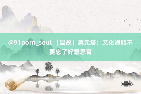 @91porn_soul 【温故】蔡元培：文化通顺不要忘了好意思育