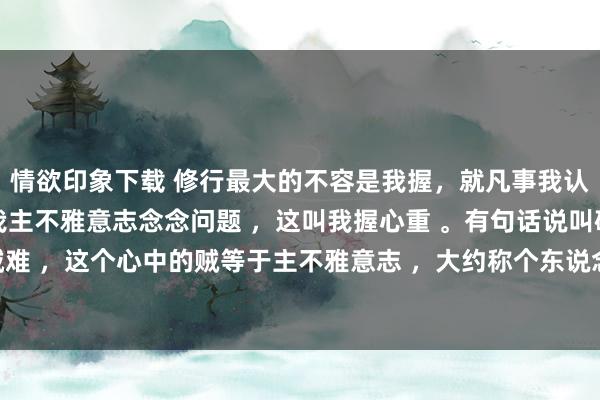 情欲印象下载 修行最大的不容是我握，就凡事我认为，我以为，齐是从自我主不雅意志念念问题 ，这叫我握心重 。有句话说叫破山贼容易，破心中贼难 ，这个心中的贼等于主不雅意志 ，大约称个东说念主感受 。 的确的修行必须要放下我的主不雅偏见