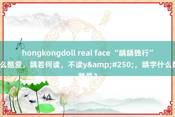 hongkongdoll real face “龋龋独行”是什么酷爱，龋若何读，不读y&#250;，龋字什么酷爱？