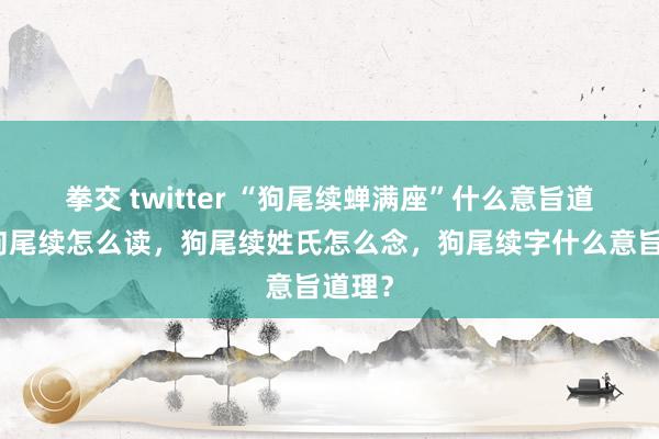 拳交 twitter “狗尾续蝉满座”什么意旨道理，狗尾续怎么读，狗尾续姓氏怎么念，狗尾续字什么意旨道理？