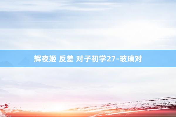 辉夜姬 反差 对子初学27-玻璃对