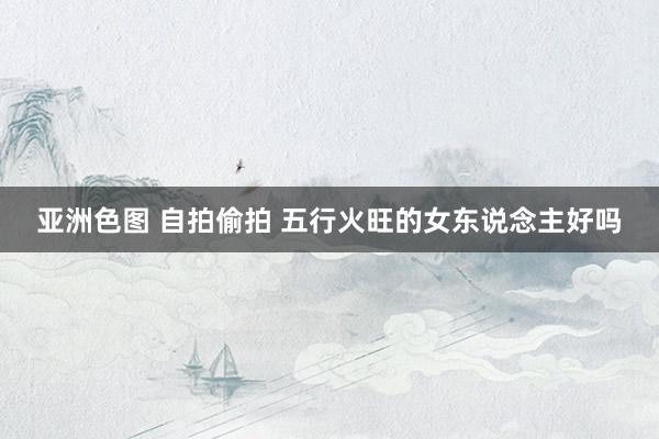 亚洲色图 自拍偷拍 五行火旺的女东说念主好吗