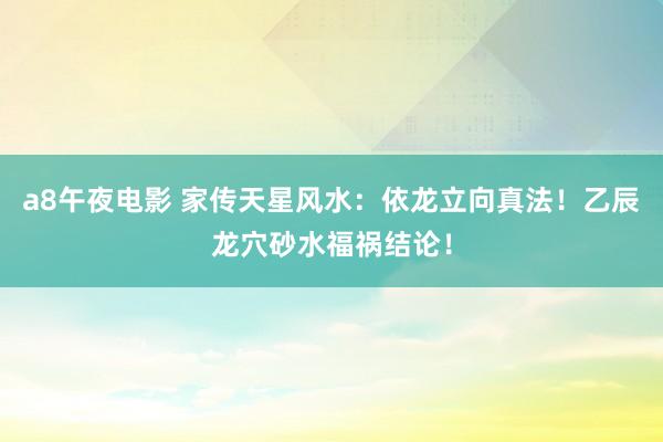 a8午夜电影 家传天星风水：依龙立向真法！乙辰龙穴砂水福祸结论！