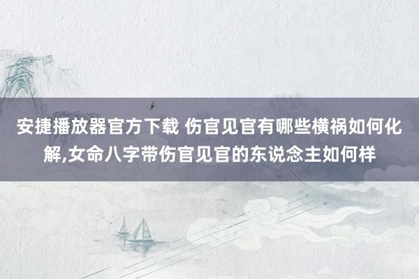 安捷播放器官方下载 伤官见官有哪些横祸如何化解,女命八字带伤官见官的东说念主如何样