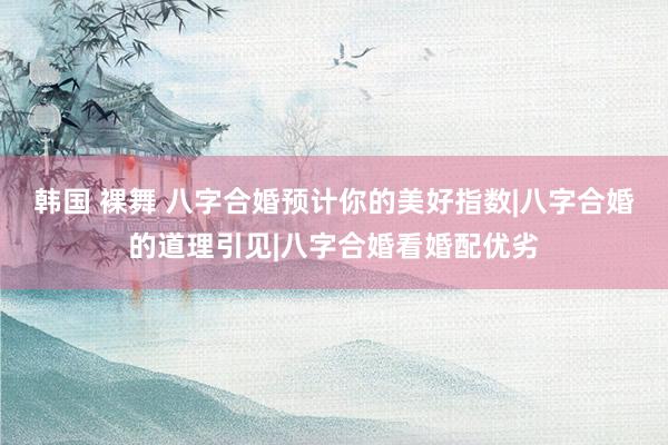 韩国 裸舞 八字合婚预计你的美好指数|八字合婚的道理引见|八字合婚看婚配优劣