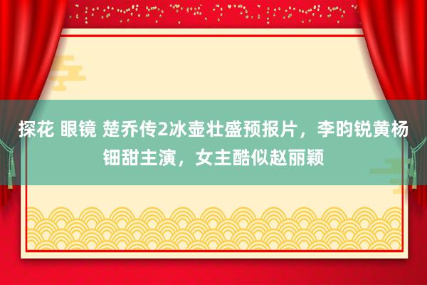 探花 眼镜 楚乔传2冰壶壮盛预报片，李昀锐黄杨钿甜主演，女主酷似赵丽颖