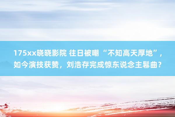 175xx晓晓影院 往日被嘲 “不知高天厚地”，如今演技获赞，刘浩存完成惊东说念主鬈曲？