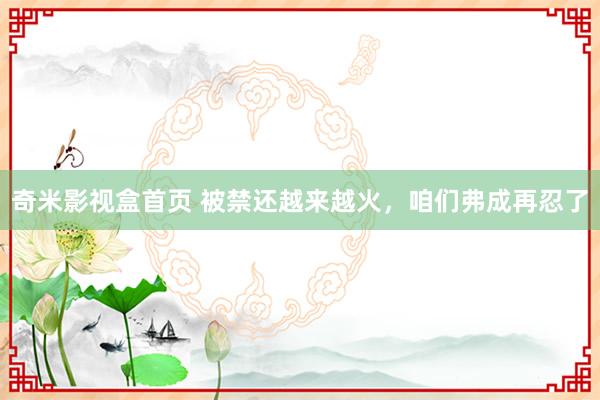 奇米影视盒首页 被禁还越来越火，咱们弗成再忍了