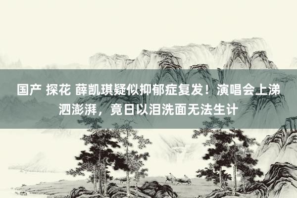 国产 探花 薛凯琪疑似抑郁症复发！演唱会上涕泗澎湃，竟日以泪洗面无法生计