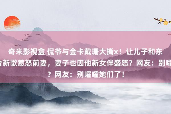 奇米影视盒 侃爷与金卡戴珊大撕x！让儿子和东谈主渣配合新歌惹怒前妻，妻子也因他新女伴盛怒？网友：别嚯嚯她们了！
