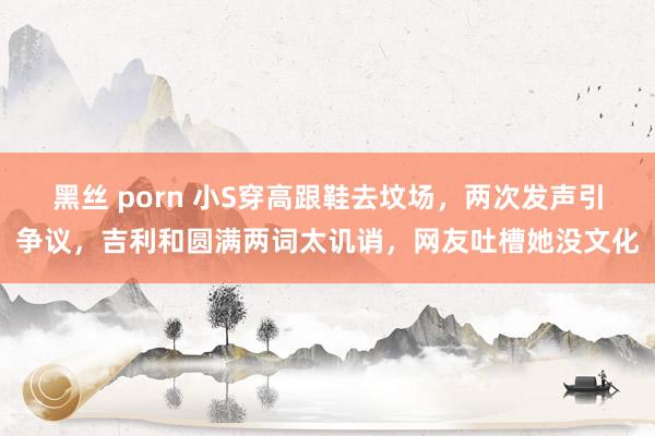 黑丝 porn 小S穿高跟鞋去坟场，两次发声引争议，吉利和圆满两词太讥诮，网友吐槽她没文化
