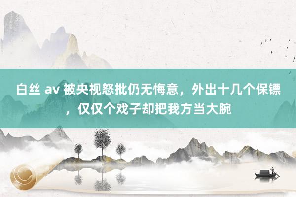 白丝 av 被央视怒批仍无悔意，外出十几个保镖，仅仅个戏子却把我方当大腕