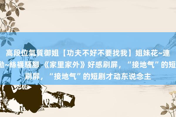高段位氣質御姐【功夫不好不要找我】姐妹花~連體絲襪~大奶晃動~絲襪騷腳 《家里家外》好感刷屏，“接地气”的短剧才动东说念主