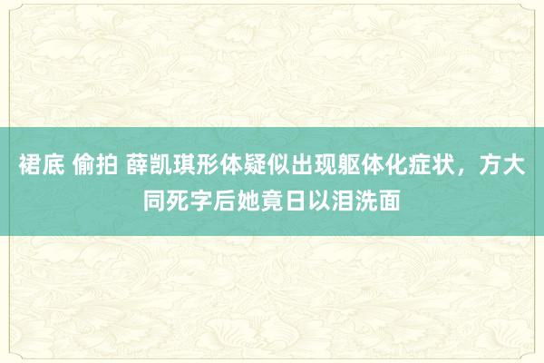 裙底 偷拍 薛凯琪形体疑似出现躯体化症状，方大同死字后她竟日以泪洗面