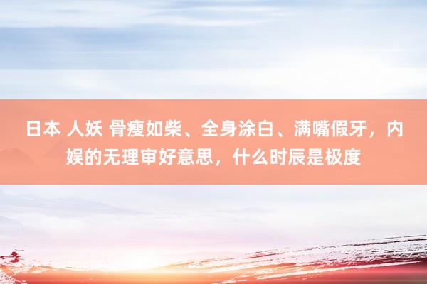 日本 人妖 骨瘦如柴、全身涂白、满嘴假牙，内娱的无理审好意思，什么时辰是极度