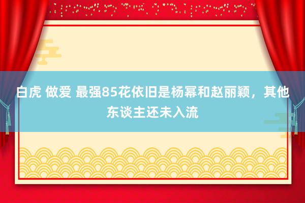 白虎 做爱 最强85花依旧是杨幂和赵丽颖，其他东谈主还未入流