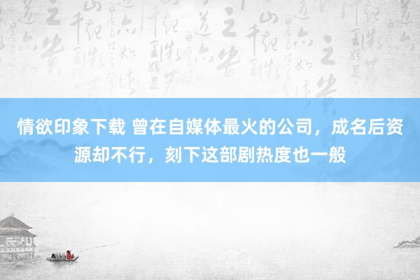 情欲印象下载 曾在自媒体最火的公司，成名后资源却不行，刻下这部剧热度也一般