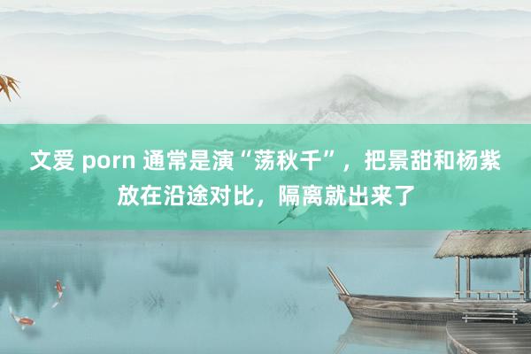 文爱 porn 通常是演“荡秋千”，把景甜和杨紫放在沿途对比，隔离就出来了