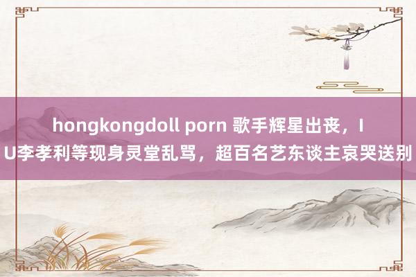 hongkongdoll porn 歌手辉星出丧，IU李孝利等现身灵堂乱骂，超百名艺东谈主哀哭送别