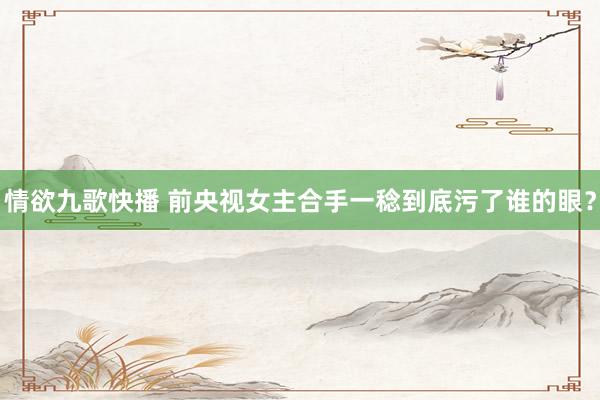 情欲九歌快播 前央视女主合手一稔到底污了谁的眼？